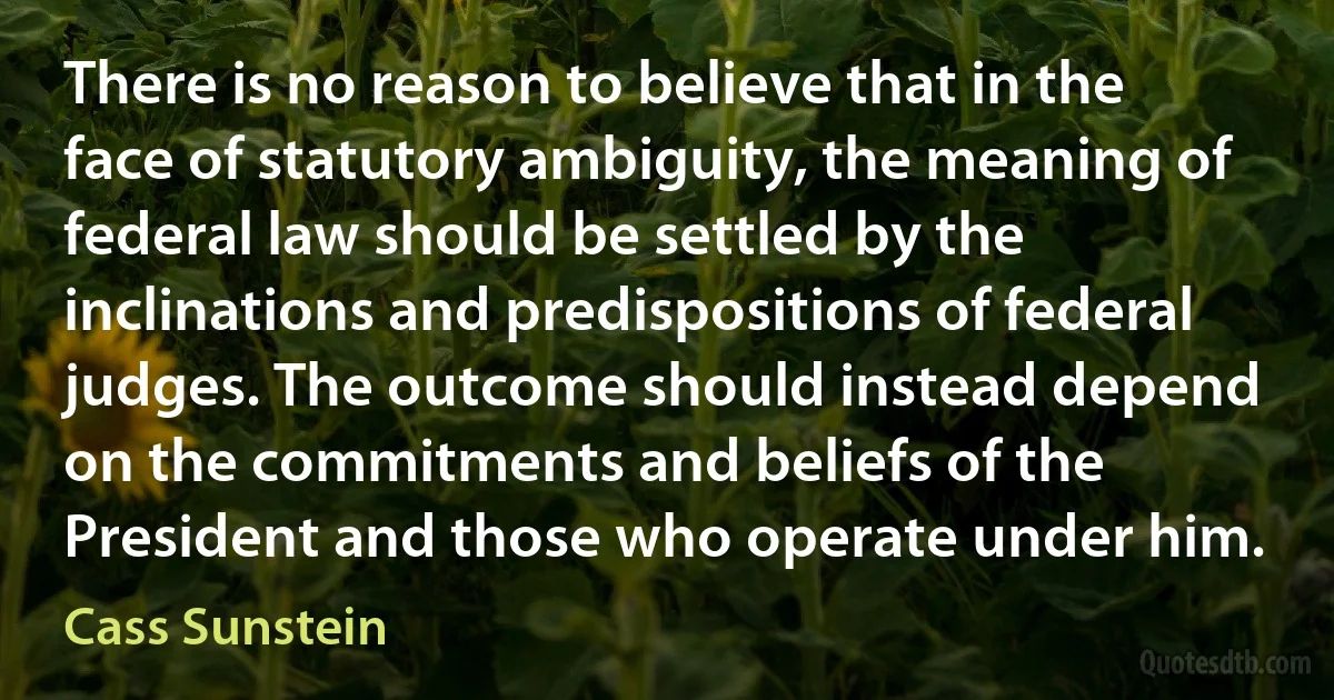 There is no reason to believe that in the face of statutory ambiguity, the meaning of federal law should be settled by the inclinations and predispositions of federal judges. The outcome should instead depend on the commitments and beliefs of the President and those who operate under him. (Cass Sunstein)