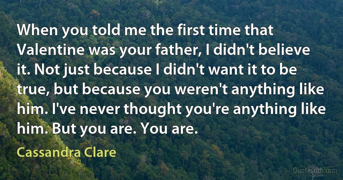 When you told me the first time that Valentine was your father, I didn't believe it. Not just because I didn't want it to be true, but because you weren't anything like him. I've never thought you're anything like him. But you are. You are. (Cassandra Clare)