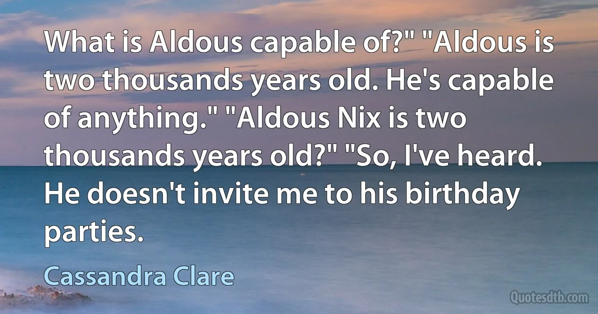 What is Aldous capable of?" "Aldous is two thousands years old. He's capable of anything." "Aldous Nix is two thousands years old?" "So, I've heard. He doesn't invite me to his birthday parties. (Cassandra Clare)