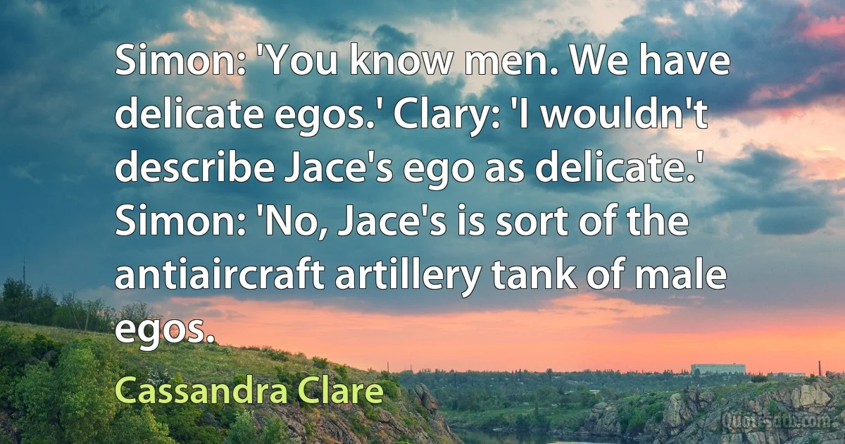 Simon: 'You know men. We have delicate egos.' Clary: 'I wouldn't describe Jace's ego as delicate.' Simon: 'No, Jace's is sort of the antiaircraft artillery tank of male egos. (Cassandra Clare)