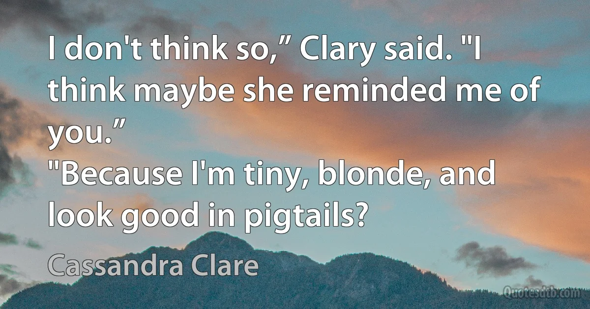 I don't think so,” Clary said. "I think maybe she reminded me of you.”
"Because I'm tiny, blonde, and look good in pigtails? (Cassandra Clare)