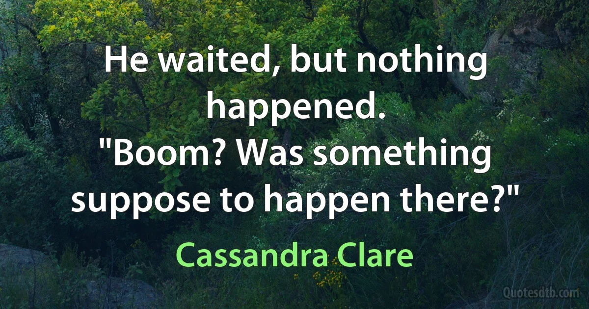 He waited, but nothing happened.
"Boom? Was something suppose to happen there?" (Cassandra Clare)