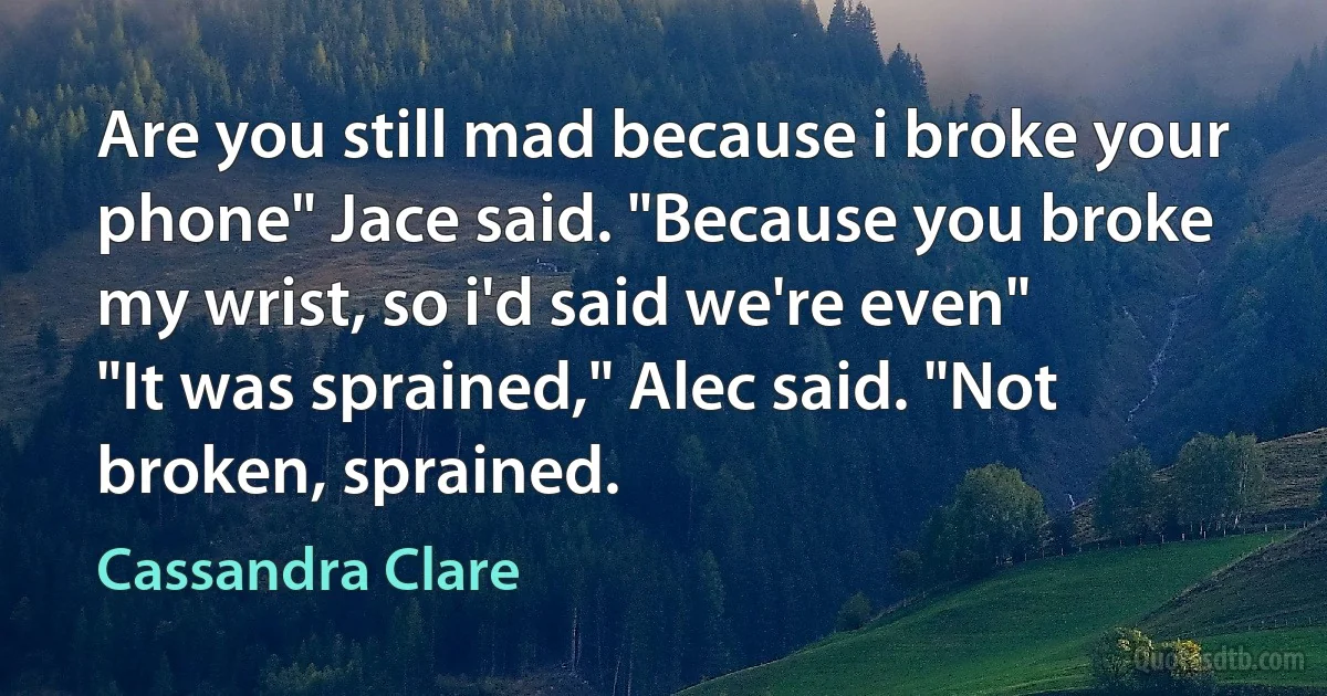 Are you still mad because i broke your phone" Jace said. "Because you broke my wrist, so i'd said we're even"
"It was sprained," Alec said. "Not broken, sprained. (Cassandra Clare)