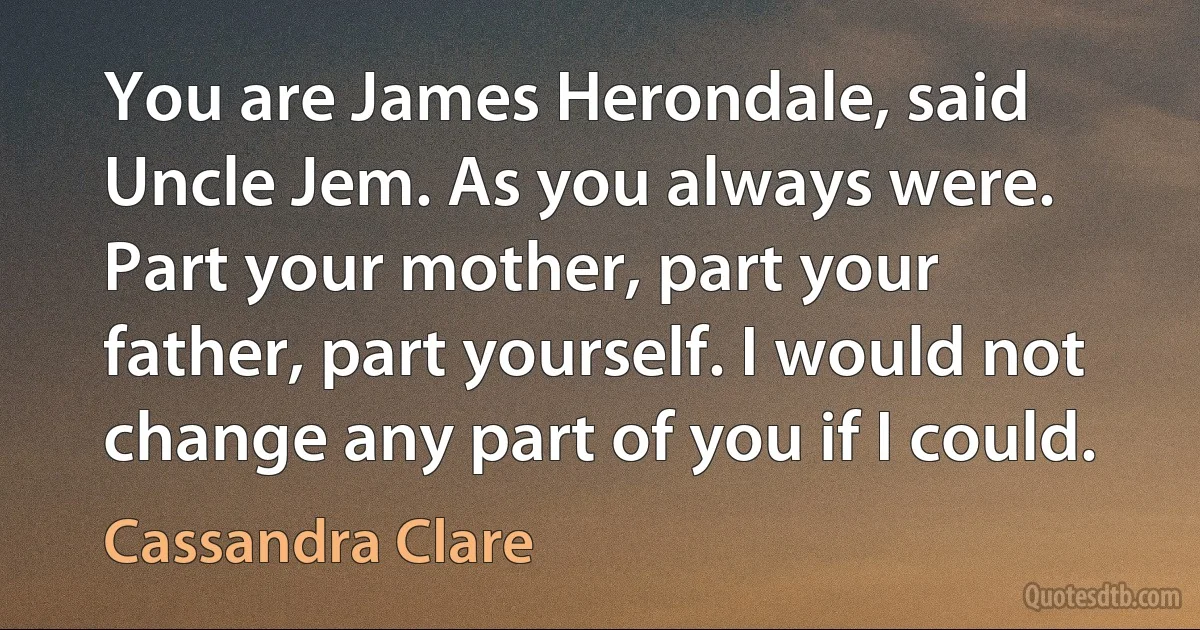 You are James Herondale, said Uncle Jem. As you always were. Part your mother, part your father, part yourself. I would not change any part of you if I could. (Cassandra Clare)