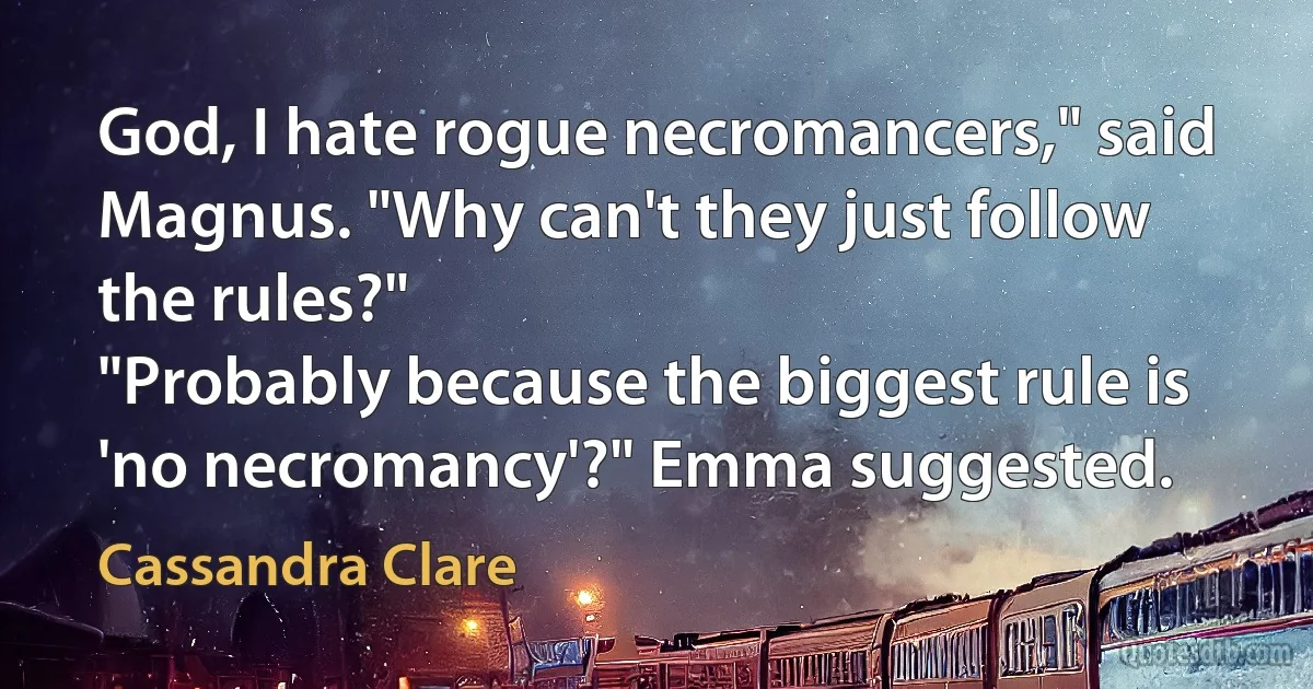 God, I hate rogue necromancers," said Magnus. "Why can't they just follow the rules?"
"Probably because the biggest rule is 'no necromancy'?" Emma suggested. (Cassandra Clare)