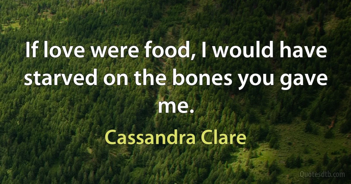 If love were food, I would have starved on the bones you gave me. (Cassandra Clare)