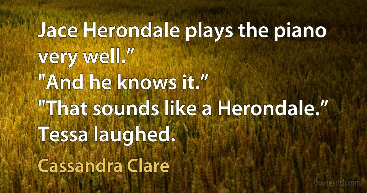 Jace Herondale plays the piano very well.”
"And he knows it.”
"That sounds like a Herondale.” Tessa laughed. (Cassandra Clare)