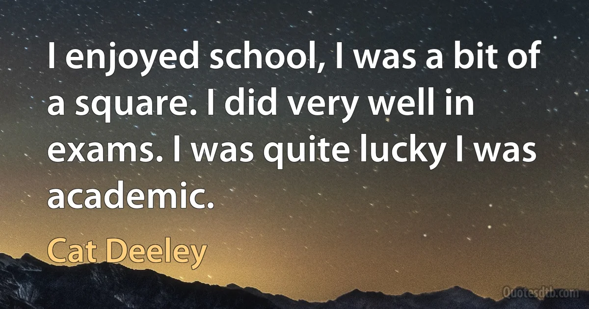 I enjoyed school, I was a bit of a square. I did very well in exams. I was quite lucky I was academic. (Cat Deeley)