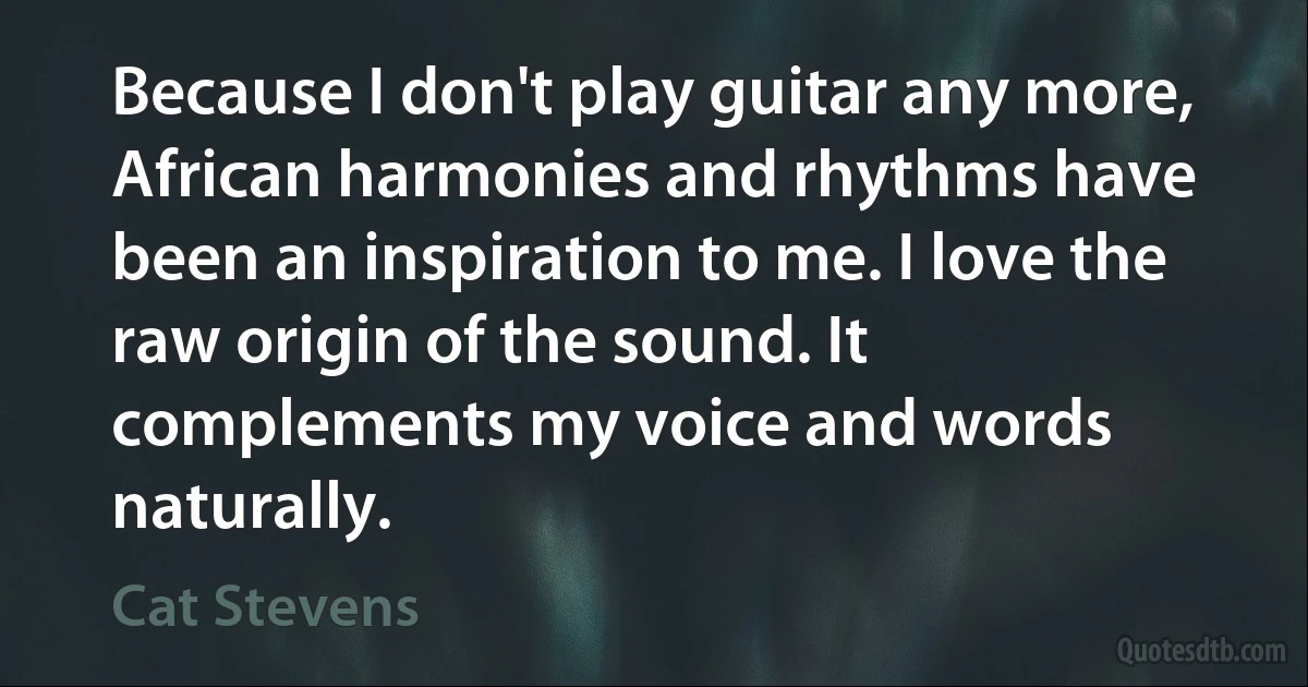 Because I don't play guitar any more, African harmonies and rhythms have been an inspiration to me. I love the raw origin of the sound. It complements my voice and words naturally. (Cat Stevens)