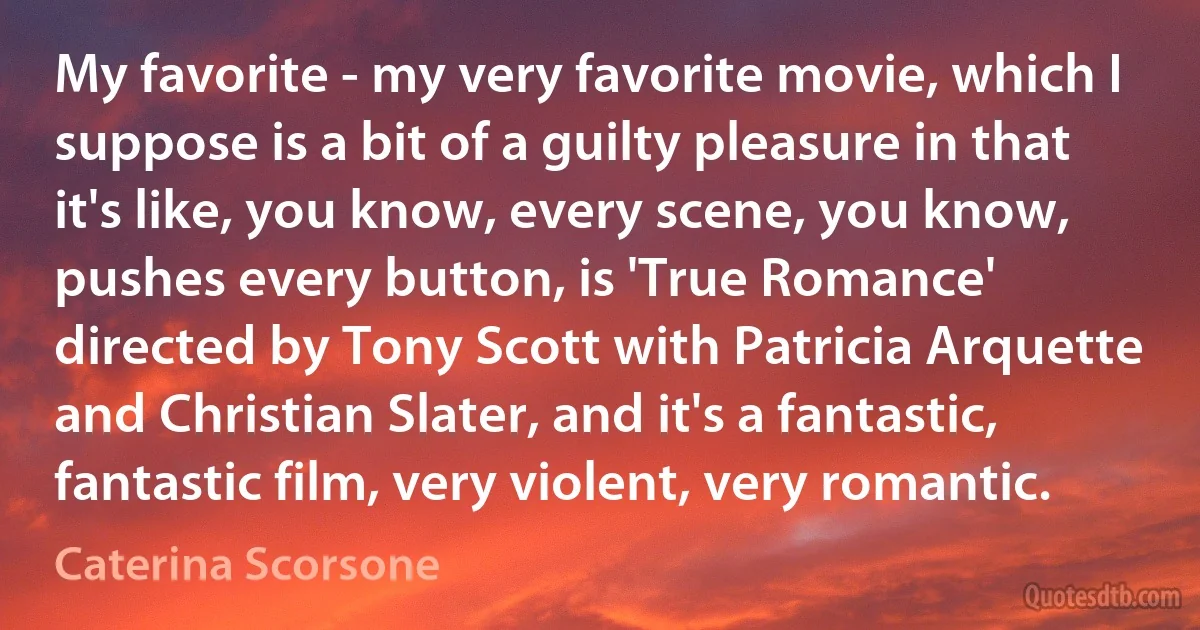 My favorite - my very favorite movie, which I suppose is a bit of a guilty pleasure in that it's like, you know, every scene, you know, pushes every button, is 'True Romance' directed by Tony Scott with Patricia Arquette and Christian Slater, and it's a fantastic, fantastic film, very violent, very romantic. (Caterina Scorsone)