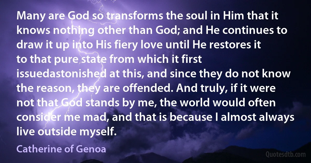 Many are God so transforms the soul in Him that it knows nothing other than God; and He continues to draw it up into His fiery love until He restores it to that pure state from which it first issuedastonished at this, and since they do not know the reason, they are offended. And truly, if it were not that God stands by me, the world would often consider me mad, and that is because I almost always live outside myself. (Catherine of Genoa)