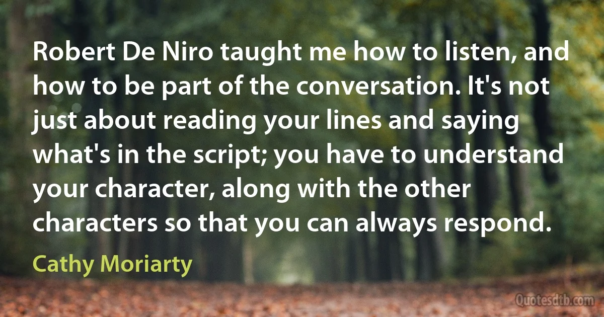 Robert De Niro taught me how to listen, and how to be part of the conversation. It's not just about reading your lines and saying what's in the script; you have to understand your character, along with the other characters so that you can always respond. (Cathy Moriarty)