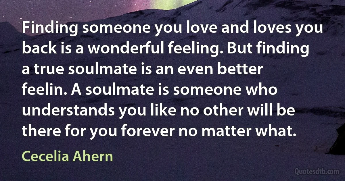 Finding someone you love and loves you back is a wonderful feeling. But finding a true soulmate is an even better feelin. A soulmate is someone who understands you like no other will be there for you forever no matter what. (Cecelia Ahern)