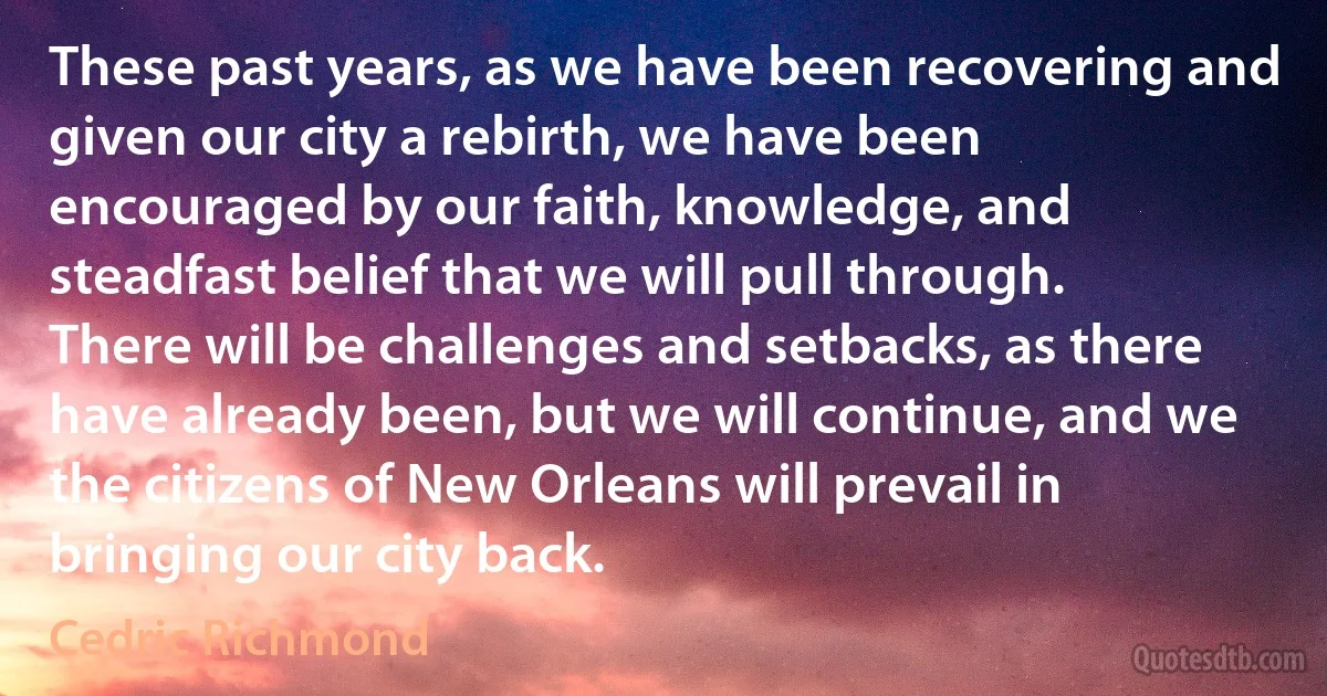 These past years, as we have been recovering and given our city a rebirth, we have been encouraged by our faith, knowledge, and steadfast belief that we will pull through. There will be challenges and setbacks, as there have already been, but we will continue, and we the citizens of New Orleans will prevail in bringing our city back. (Cedric Richmond)