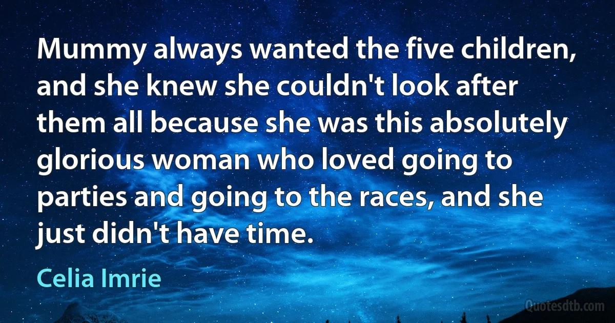 Mummy always wanted the five children, and she knew she couldn't look after them all because she was this absolutely glorious woman who loved going to parties and going to the races, and she just didn't have time. (Celia Imrie)