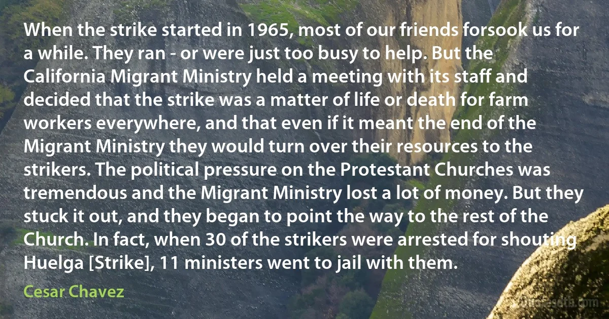 When the strike started in 1965, most of our friends forsook us for a while. They ran - or were just too busy to help. But the California Migrant Ministry held a meeting with its staff and decided that the strike was a matter of life or death for farm workers everywhere, and that even if it meant the end of the Migrant Ministry they would turn over their resources to the strikers. The political pressure on the Protestant Churches was tremendous and the Migrant Ministry lost a lot of money. But they stuck it out, and they began to point the way to the rest of the Church. In fact, when 30 of the strikers were arrested for shouting Huelga [Strike], 11 ministers went to jail with them. (Cesar Chavez)