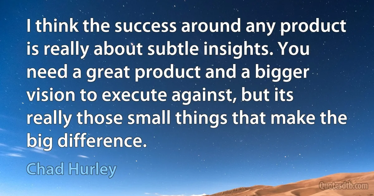 I think the success around any product is really about subtle insights. You need a great product and a bigger vision to execute against, but its really those small things that make the big difference. (Chad Hurley)