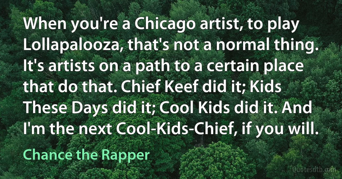 When you're a Chicago artist, to play Lollapalooza, that's not a normal thing. It's artists on a path to a certain place that do that. Chief Keef did it; Kids These Days did it; Cool Kids did it. And I'm the next Cool-Kids-Chief, if you will. (Chance the Rapper)