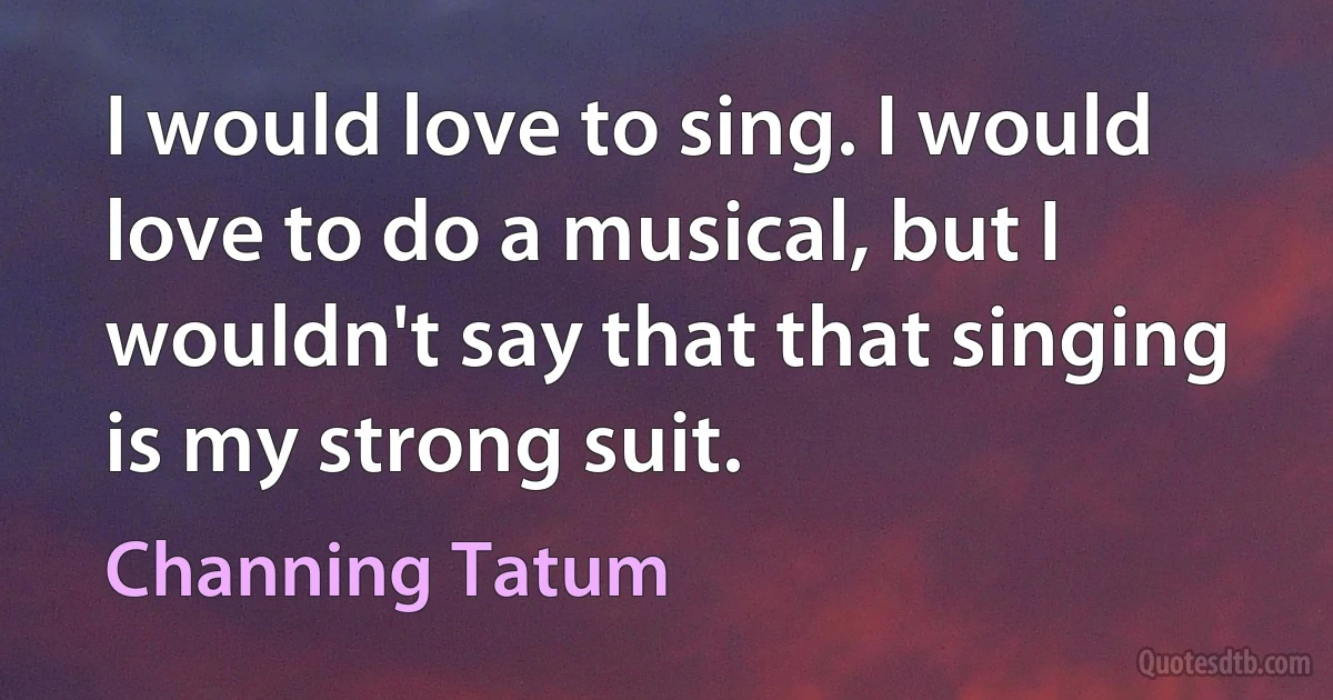 I would love to sing. I would love to do a musical, but I wouldn't say that that singing is my strong suit. (Channing Tatum)