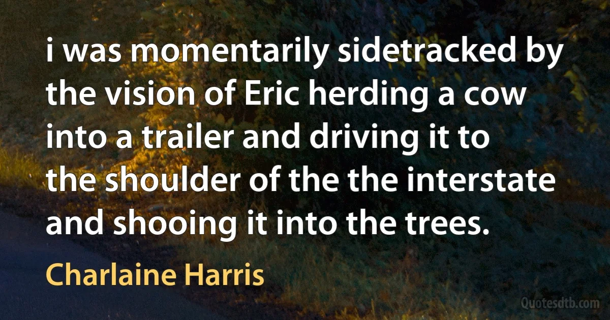 i was momentarily sidetracked by the vision of Eric herding a cow into a trailer and driving it to the shoulder of the the interstate and shooing it into the trees. (Charlaine Harris)