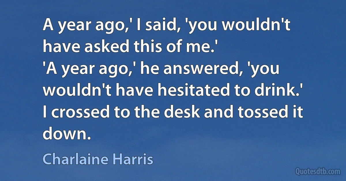 A year ago,' I said, 'you wouldn't have asked this of me.'
'A year ago,' he answered, 'you wouldn't have hesitated to drink.'
I crossed to the desk and tossed it down. (Charlaine Harris)