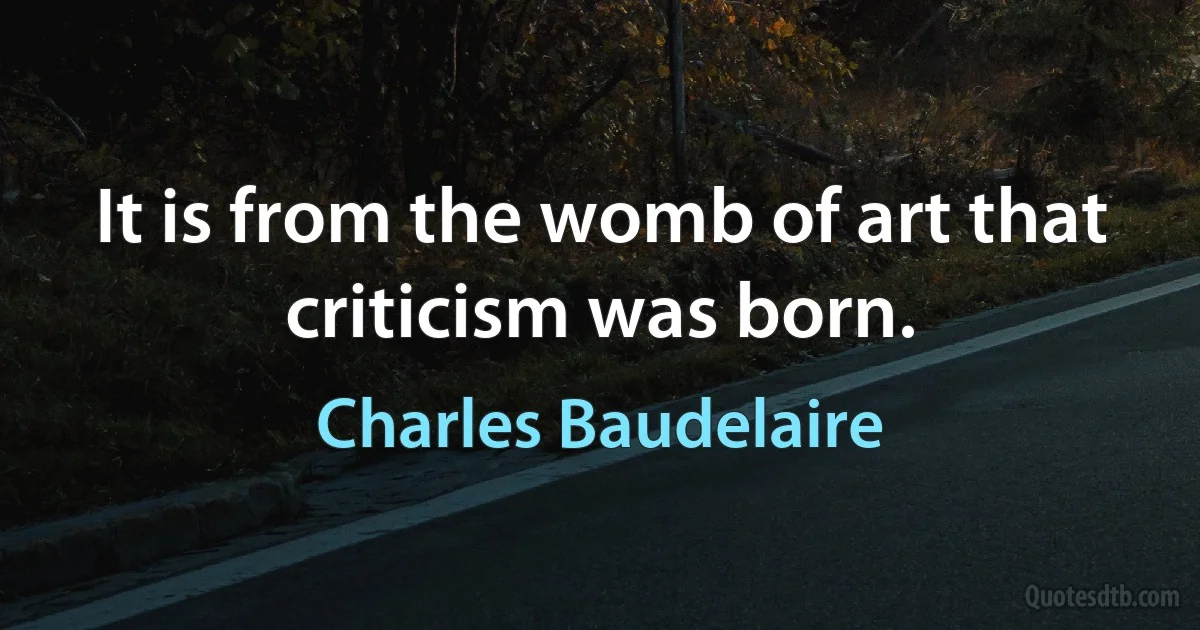 It is from the womb of art that criticism was born. (Charles Baudelaire)