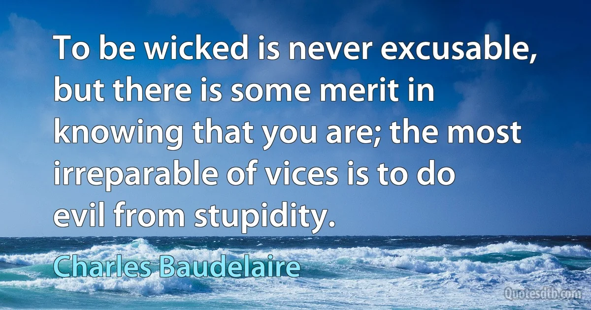 To be wicked is never excusable, but there is some merit in knowing that you are; the most irreparable of vices is to do evil from stupidity. (Charles Baudelaire)