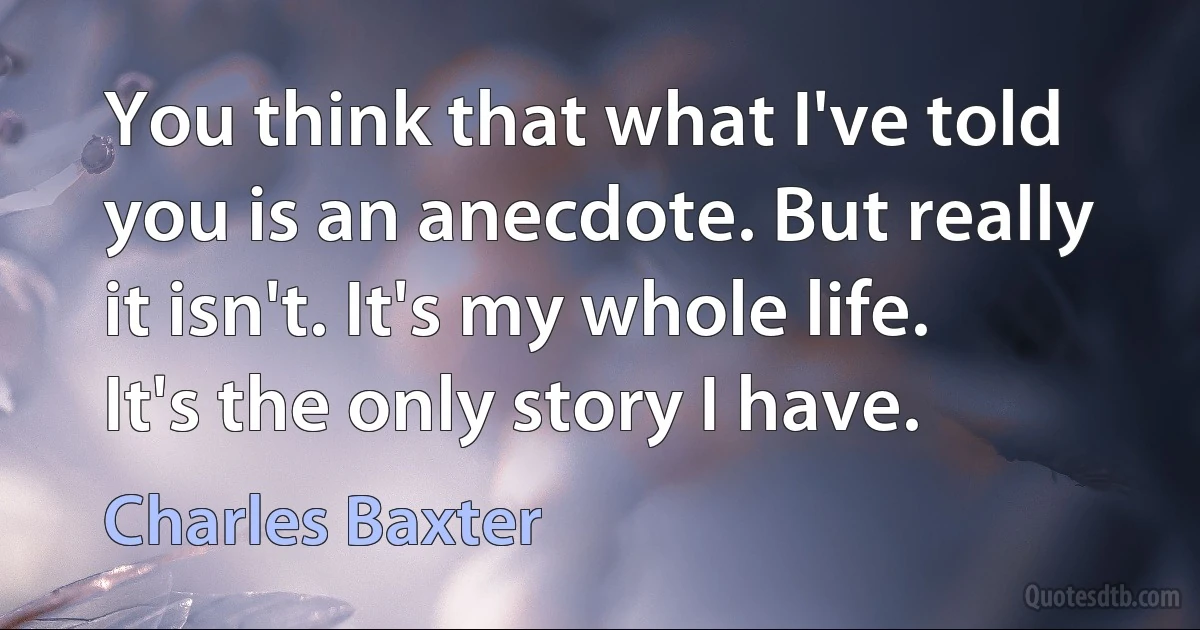 You think that what I've told you is an anecdote. But really it isn't. It's my whole life. It's the only story I have. (Charles Baxter)