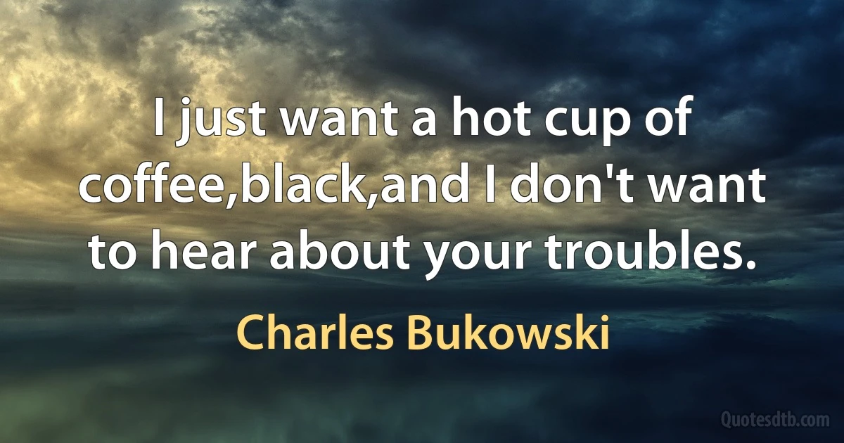 I just want a hot cup of coffee,black,and I don't want to hear about your troubles. (Charles Bukowski)