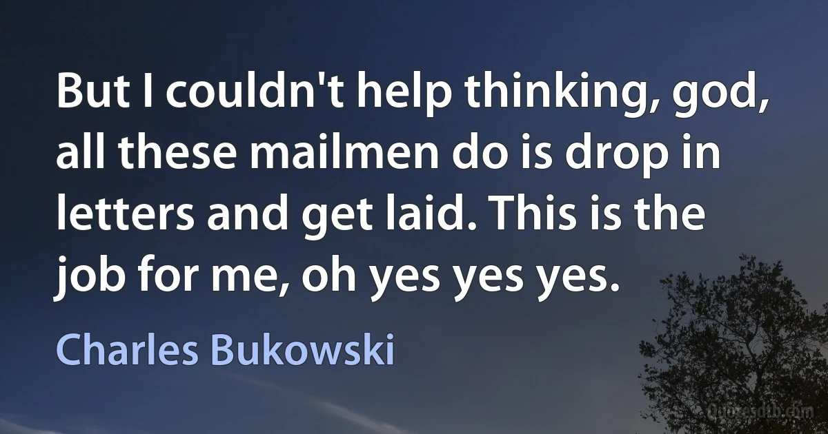 But I couldn't help thinking, god, all these mailmen do is drop in letters and get laid. This is the job for me, oh yes yes yes. (Charles Bukowski)