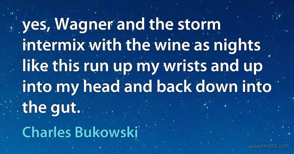 yes, Wagner and the storm intermix with the wine as nights like this run up my wrists and up into my head and back down into the gut. (Charles Bukowski)