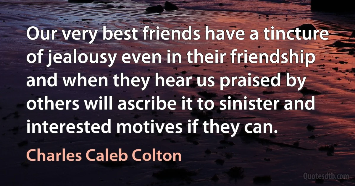 Our very best friends have a tincture of jealousy even in their friendship and when they hear us praised by others will ascribe it to sinister and interested motives if they can. (Charles Caleb Colton)