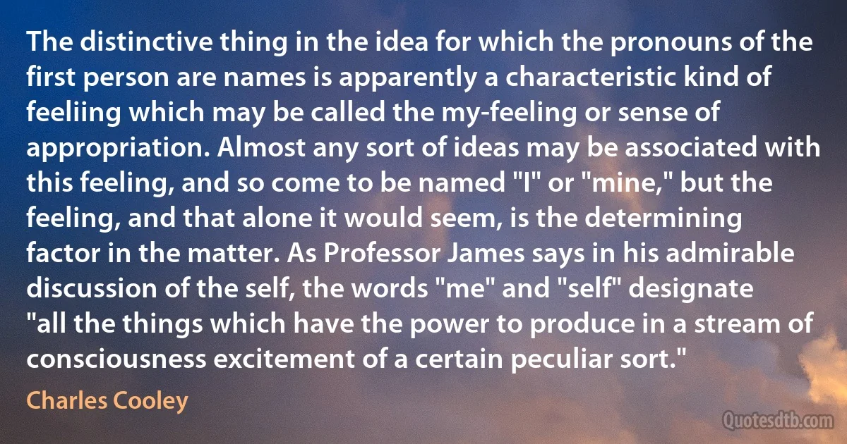 The distinctive thing in the idea for which the pronouns of the first person are names is apparently a characteristic kind of feeliing which may be called the my-feeling or sense of appropriation. Almost any sort of ideas may be associated with this feeling, and so come to be named "I" or "mine," but the feeling, and that alone it would seem, is the determining factor in the matter. As Professor James says in his admirable discussion of the self, the words "me" and "self" designate "all the things which have the power to produce in a stream of consciousness excitement of a certain peculiar sort." (Charles Cooley)