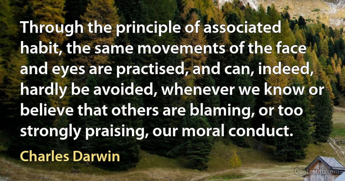 Through the principle of associated habit, the same movements of the face and eyes are practised, and can, indeed, hardly be avoided, whenever we know or believe that others are blaming, or too strongly praising, our moral conduct. (Charles Darwin)