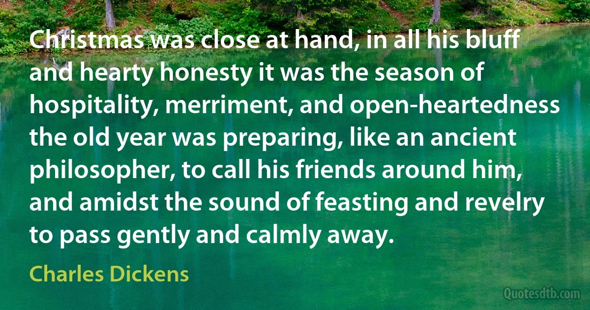 Christmas was close at hand, in all his bluff and hearty honesty it was the season of hospitality, merriment, and open-heartedness the old year was preparing, like an ancient philosopher, to call his friends around him, and amidst the sound of feasting and revelry to pass gently and calmly away. (Charles Dickens)