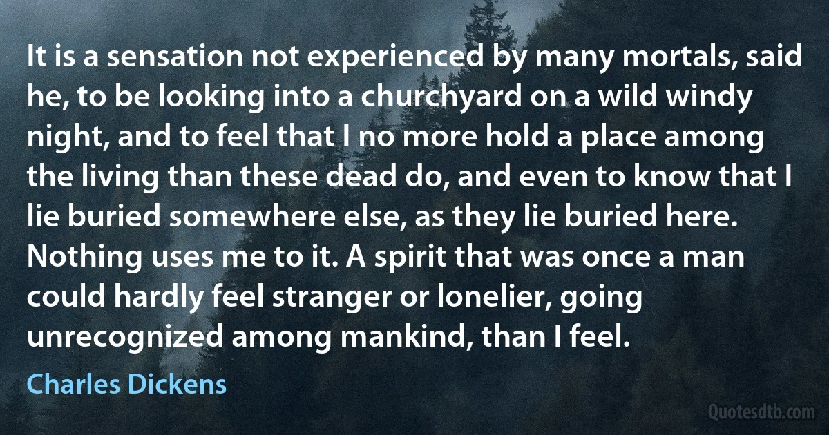 It is a sensation not experienced by many mortals, said he, to be looking into a churchyard on a wild windy night, and to feel that I no more hold a place among the living than these dead do, and even to know that I lie buried somewhere else, as they lie buried here. Nothing uses me to it. A spirit that was once a man could hardly feel stranger or lonelier, going unrecognized among mankind, than I feel. (Charles Dickens)