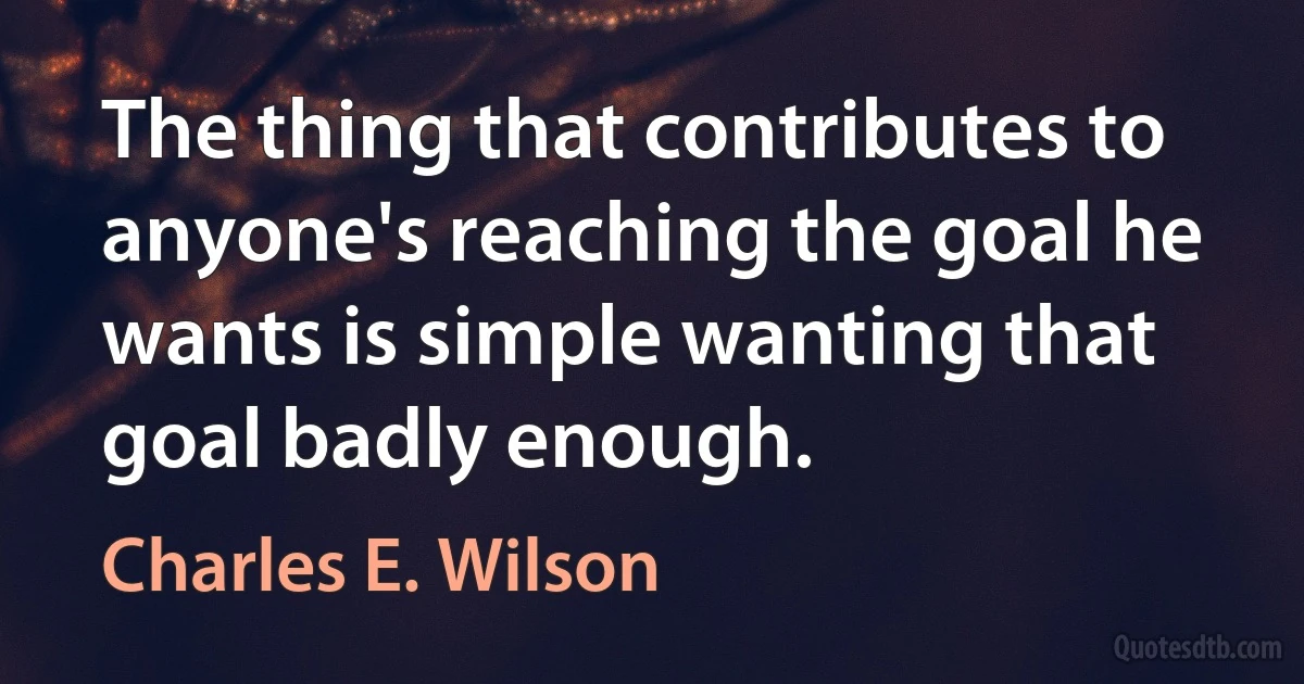 The thing that contributes to anyone's reaching the goal he wants is simple wanting that goal badly enough. (Charles E. Wilson)