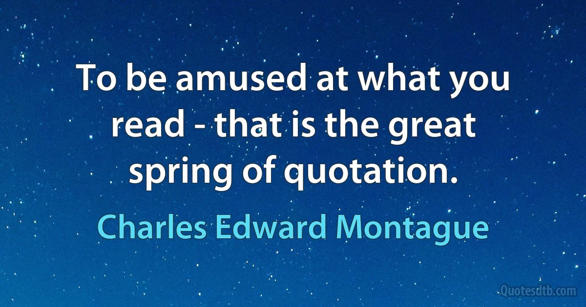 To be amused at what you read - that is the great spring of quotation. (Charles Edward Montague)