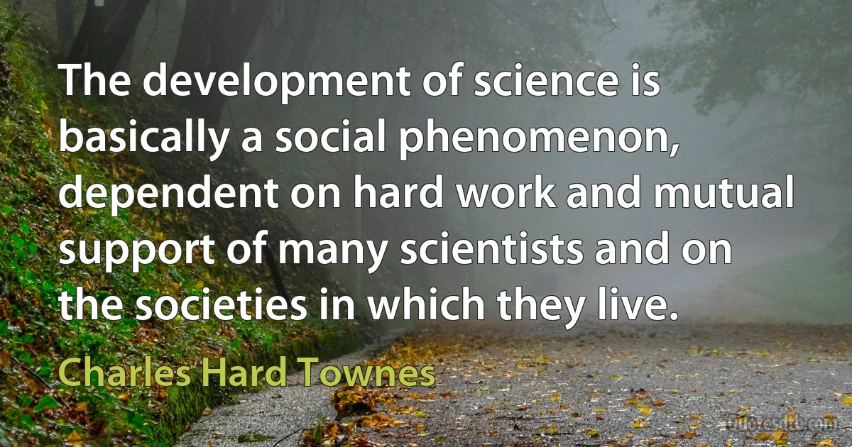 The development of science is basically a social phenomenon, dependent on hard work and mutual support of many scientists and on the societies in which they live. (Charles Hard Townes)