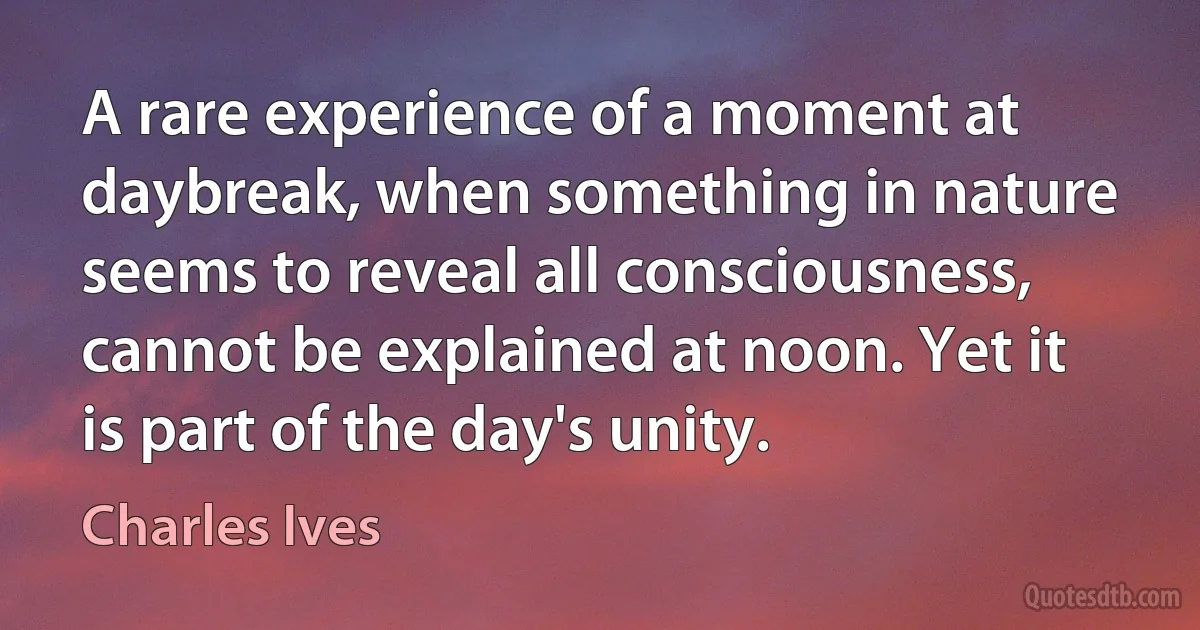 A rare experience of a moment at daybreak, when something in nature seems to reveal all consciousness, cannot be explained at noon. Yet it is part of the day's unity. (Charles Ives)