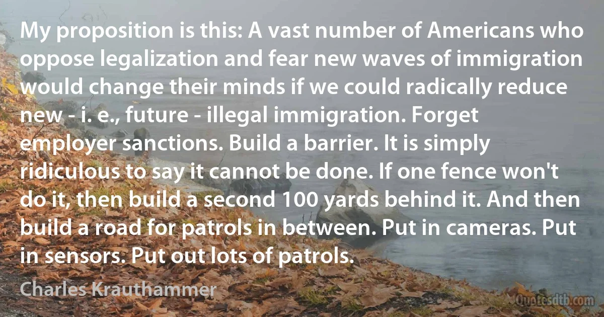 My proposition is this: A vast number of Americans who oppose legalization and fear new waves of immigration would change their minds if we could radically reduce new - i. e., future - illegal immigration. Forget employer sanctions. Build a barrier. It is simply ridiculous to say it cannot be done. If one fence won't do it, then build a second 100 yards behind it. And then build a road for patrols in between. Put in cameras. Put in sensors. Put out lots of patrols. (Charles Krauthammer)