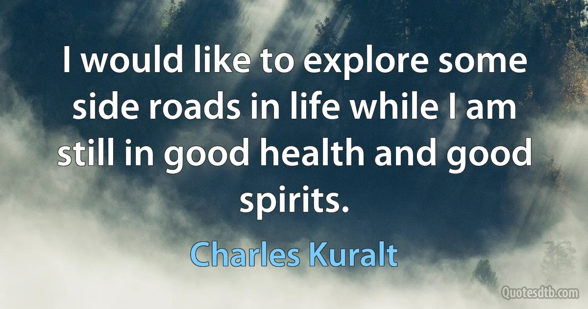 I would like to explore some side roads in life while I am still in good health and good spirits. (Charles Kuralt)