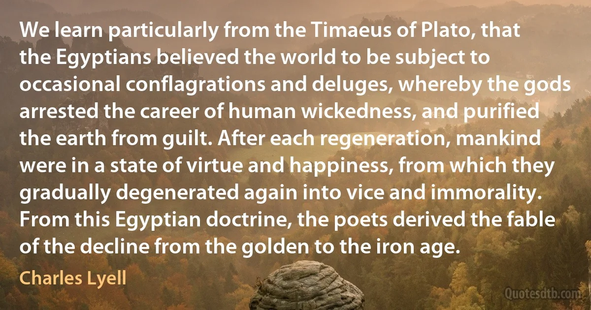 We learn particularly from the Timaeus of Plato, that the Egyptians believed the world to be subject to occasional conflagrations and deluges, whereby the gods arrested the career of human wickedness, and purified the earth from guilt. After each regeneration, mankind were in a state of virtue and happiness, from which they gradually degenerated again into vice and immorality. From this Egyptian doctrine, the poets derived the fable of the decline from the golden to the iron age. (Charles Lyell)