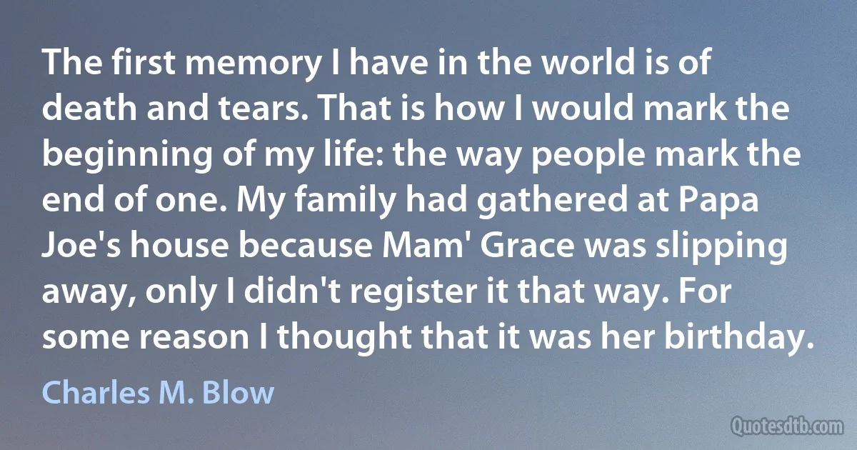 The first memory I have in the world is of death and tears. That is how I would mark the beginning of my life: the way people mark the end of one. My family had gathered at Papa Joe's house because Mam' Grace was slipping away, only I didn't register it that way. For some reason I thought that it was her birthday. (Charles M. Blow)