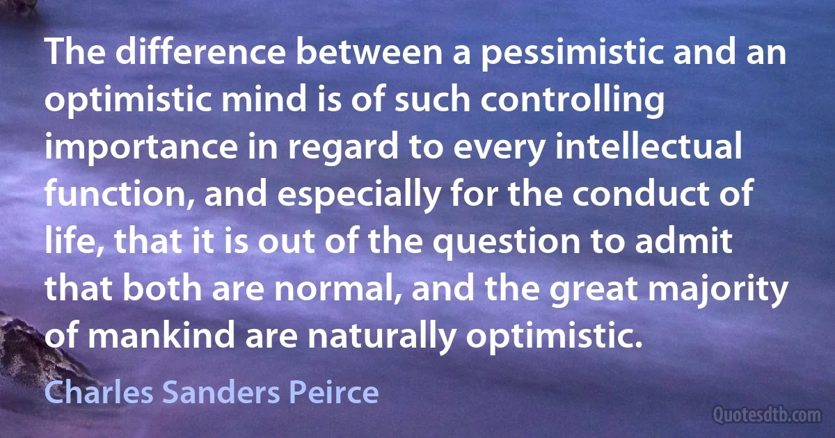 The difference between a pessimistic and an optimistic mind is of such controlling importance in regard to every intellectual function, and especially for the conduct of life, that it is out of the question to admit that both are normal, and the great majority of mankind are naturally optimistic. (Charles Sanders Peirce)