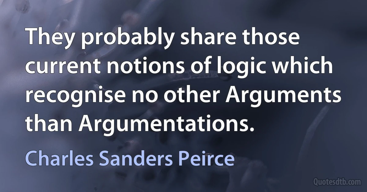 They probably share those current notions of logic which recognise no other Arguments than Argumentations. (Charles Sanders Peirce)