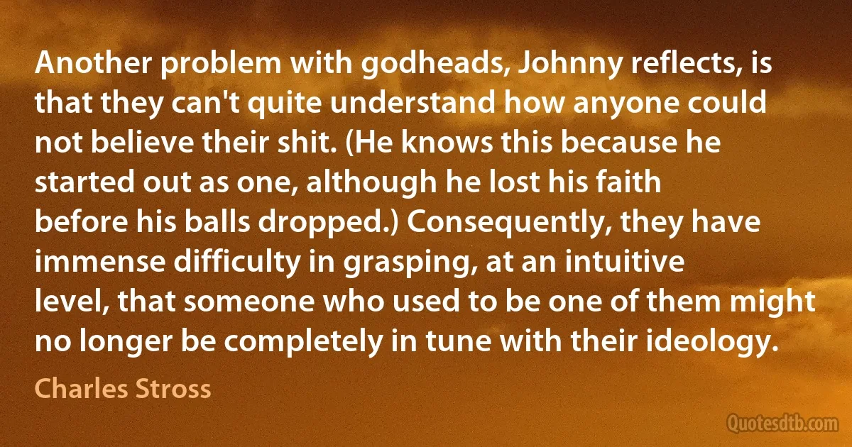 Another problem with godheads, Johnny reflects, is that they can't quite understand how anyone could not believe their shit. (He knows this because he started out as one, although he lost his faith before his balls dropped.) Consequently, they have immense difficulty in grasping, at an intuitive level, that someone who used to be one of them might no longer be completely in tune with their ideology. (Charles Stross)