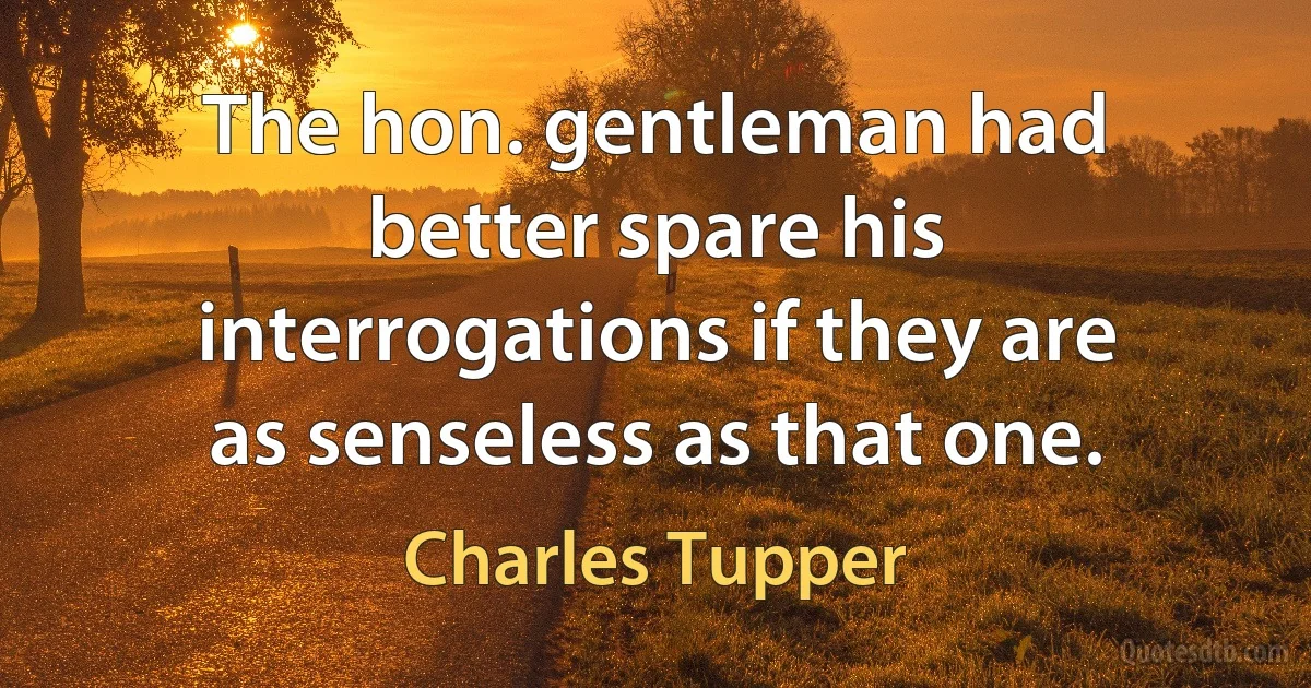 The hon. gentleman had better spare his interrogations if they are as senseless as that one. (Charles Tupper)