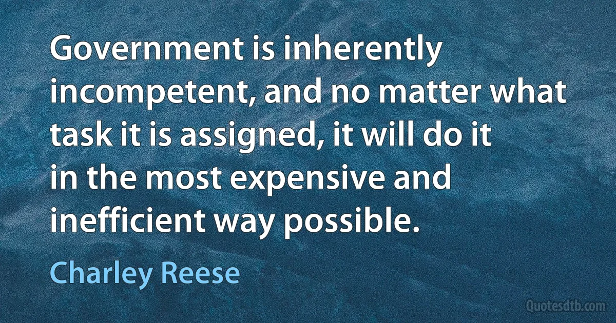 Government is inherently incompetent, and no matter what task it is assigned, it will do it in the most expensive and inefficient way possible. (Charley Reese)