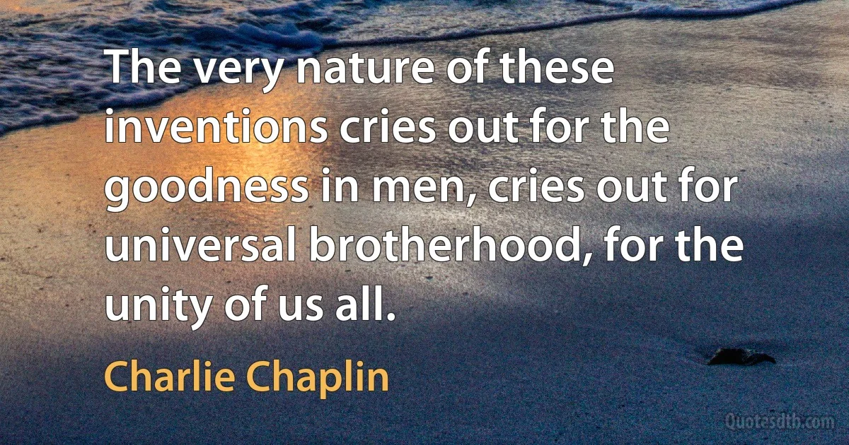 The very nature of these inventions cries out for the goodness in men, cries out for universal brotherhood, for the unity of us all. (Charlie Chaplin)